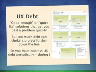 UX Debt
“Good enough” or “quick
ﬁx” solutions that get you
 past a problem quickly

  But too much debt can
  choke a project further
       down the line

 So you must address UX
debt periodically - during i
 
