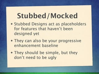 Stubbed/Mocked
✦   Stubbed Designs act as placeholders
    for features that haven’t been
    designed yet
✦   They can also be your progressive
    enhancement baseline
✦   They should be simple, but they
    don’t need to be ugly
 