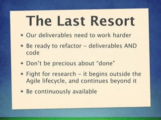 The Last Resort
✦   Our deliverables need to work harder
✦   Be ready to refactor - deliverables AND
    code
✦   Don’t be precious about “done”
✦   Fight for research - it begins outside the
    Agile lifecycle, and continues beyond it
✦   Be continuously available
 