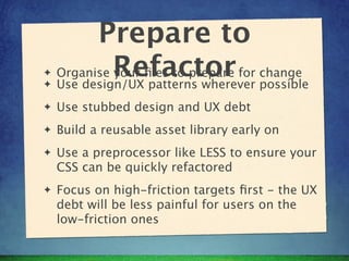 Prepare to
✦   Organise Refactor for change
             your ﬁles to prepare
✦   Use design/UX patterns wherever possible
✦   Use stubbed design and UX debt
✦   Build a reusable asset library early on
✦   Use a preprocessor like LESS to ensure your
    CSS can be quickly refactored
✦   Focus on high-friction targets ﬁrst - the UX
    debt will be less painful for users on the
    low-friction ones
 