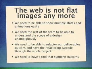 The web is not ﬂat
     images any more
✦   We need to be able to show multiple states and
    animations easily
✦   We need the rest of the team to be able to
    understand the scope of a design
    unambiguously
✦   We need to be able to refactor our deliverables
    quickly, and have the refactoring cascade
    through the whole project
✦   We need to have a tool that supports patterns
 