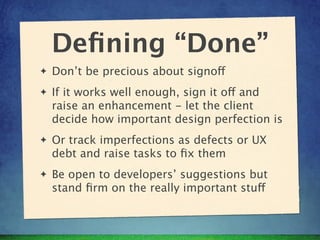 Deﬁning “Done”
✦   Don’t be precious about signoff
✦   If it works well enough, sign it off and
    raise an enhancement - let the client
    decide how important design perfection is
✦   Or track imperfections as defects or UX
    debt and raise tasks to ﬁx them
✦   Be open to developers’ suggestions but
    stand ﬁrm on the really important stuff
 