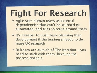 Fight For Research
✦   Agile sees human users as external
    dependencies that can’t be stubbed or
    automated, and tries to route around them
✦   It’s cheaper to push back planning than
    development if the business needs to do
    more UX research
✦   Releases are outside of The Iteration - you
    need to stick with them, because the
    process doesn’t.
 