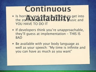 Continuous
✦
          Availability
    Is horrible and makes it difficult to get into
    the zone and you can’t listen to music and
    YOU HAVE TO DO IT
✦   If developers think you’re unapproachable,
    they’ll guess at implementation – THIS IS
    BAD
✦   Be available with your body language as
    well as your speech: “My time is inﬁnite and
    you can have as much as you want”
 