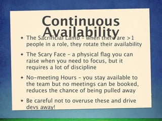 Continuous
✦
          Availabilityare >1
    The Sacriﬁcial Lamb – when there
    people in a role, they rotate their availability
✦   The Scary Face – a physical ﬂag you can
    raise when you need to focus, but it
    requires a lot of discipline
✦   No-meeting Hours – you stay available to
    the team but no meetings can be booked,
    reduces the chance of being pulled away
✦   Be careful not to overuse these and drive
    devs away!
 