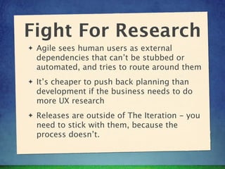 Fight For Research
✦   Agile sees human users as external
    dependencies that can’t be stubbed or
    automated, and tri...