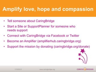 Amplify love, hope and compassion

• Tell someone about CaringBridge
• Start a Site or SupportPlanner for someone who
  needs support
• Connect with CaringBridge via Facebook or Twitter
• Become an Amplifier (amplifierhub.caringbridge.org)
• Support the mission by donating (caringbridge.org/donate)




       1/10/2013        www.caringbridge.org
 