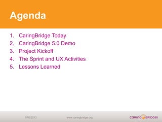Agenda
1.   CaringBridge Today
2.   CaringBridge 5.0 Demo
3.   Project Kickoff
4.   The Sprint and UX Activities
5.   Lessons Learned




       1/10/2013         www.caringbridge.org
 