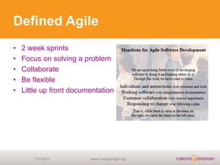 Defined Agile
•   2 week sprints
•   Focus on solving a problem
•   Collaborate
•   Be flexible
•   Little up front documentation




       1/10/2013         www.caringbridge.org
 
