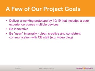 A Few of Our Project Goals
• Deliver a working prototype by 10/19 that includes a user
  experience across multiple devices.
• Be innovative
• Be "open" internally - clear, creative and consistent
  communication with CB staff (e.g. video blog)




      1/10/2013        www.caringbridge.org
 