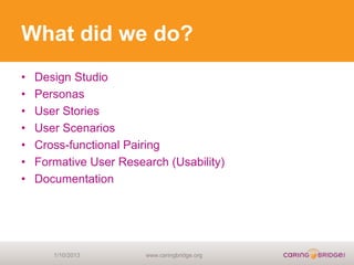 What did we do?
•   Design Studio
•   Personas
•   User Stories
•   User Scenarios
•   Cross-functional Pairing
•   Formative User Research (Usability)
•   Documentation




       1/10/2013        www.caringbridge.org
 