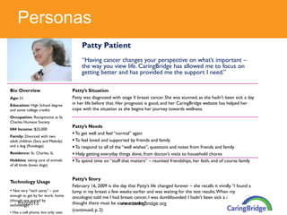 Personas
                                         Patty Patient
                                         “Having cancer changes your perspective on what’s important –
                                         the way you view life. CaringBridge has allowed me to focus on
                                         getting better and has provided me the support I need.”

Bio Overview                        Patty’s Situation
Age: 51                             Patty was diagnosed with stage II breast cancer. She was stunned, as she hadn’t been sick a day
Education: High School degree       in her life before that. Her prognosis is good, and her CaringBridge website has helped her
and some college credits            cope with the situation as she begins her journey towards wellness.
Occupation: Receptionist at St.
Charles Humane Society
                                    Patty’s Needs
HH Income: $25,000
                                     To get well and feel “normal” again
Family: Divorced with two
adult children (Sara and Melody)     To feel loved and supported by friends and family
and a dog (Rutabaga)                 To respond to all of the “well wishes”, questions and notes from friends and family
Residence: St. Charles, IL           Help getting everyday things done, from doctor’s visits to household chores
Hobbies: taking care of animals      To spend time on “stuff that matters” – reunited friendships, her faith, and of course family
of all kinds (loves dogs)


                                    Patty’s Story
Technology Usage
                                    February 16, 2009 is the day that Patty’s life changed forever – she recalls it vividly. “I found a
• Not very “tech savvy” – just      lump in my breast a few weeks earlier and was waiting for the test results. When my
enough to get by for work, home     oncologist told me I had breast cancer, I was dumbfounded. I hadn’t been sick a day in my life, I
(though not scared by
    1/10/2013
technology)                         thought there must be some mistake.”
                                                             www.caringbridge.org
• Has a cell phone, but only uses
                                    (continued, p. 2)
 