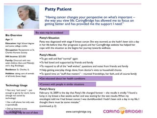 Patty Patient
                                            “Having cancer changes your perspective on what’s important –
                                            the way you view life. CaringBridge has allowed me to focus on
                                            getting better and has provided me the support I need.”

                                    Bio stats may be outdated
Bio Overview
                                       Patty’s Situation
Age: 51
                                       Patty was diagnosed with stage II breast cancer. She was stunned, as she hadn’t been sick a day
Education: High School degree
and some college credits               in her life before that. Her prognosis is good, and her CaringBridge website has helped her
                                       cope with the situation as she begins her journey towards wellness.
Occupation: Receptionist at St.
Charles Humane Society
                                       Patty’s Needs
HH Income: $25,000
                                        To get well and feel “normal” again
Family: Divorced with two
adult children (Sara and Melody)        To feel loved and supported by friends and family
and a dog (Rutabaga)                    To respond to all of the “well wishes”, questions and notes from friends and family
Residence: St. Charles, IL              Help getting everyday things done, from doctor’s visits to household chores
Hobbies: taking care of animals         To spend time on “stuff that matters” – reunited friendships, her faith, and of course family
of all kinds (loves dogs)
                                       Get educated about her health conditions

Technology Usage                       Connect with people in similar situations

• Not very “tech savvy” – just         Patty’s Story
enough to get by for work, home        February 16, 2009 is the day that Patty’s life changed forever – she recalls it vividly. “I found a
(though not scared by                  lump in my breast a few weeks earlier and was waiting for the test results. When my
technology)                            oncologist told me I had breast cancer, I was dumbfounded. I hadn’t been sick a day in my life, I
• Has a cell phone, but only uses      thought there must be some mistake.”
it sporadically
                                       (continued, p. 2)
• Dial-up Internet access
   1/10/2013
Technology may be out of date                                    www.caringbridge.org
 