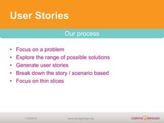 User Stories
                        Our process

•   Focus on a problem
•   Explore the range of possible solutions
•   Generate user stories
•   Break down the story / scenario based
•   Focus on thin slices




       1/10/2013         www.caringbridge.org
 
