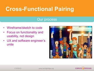 Cross-Functional Pairing
                      Our process

• Wireframe/sketch to code
• Focus on functionality and
  usability, not design
• UX and software engineer’s
  unite




       1/10/2013       www.caringbridge.org
 