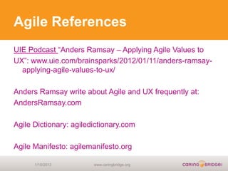 Agile References
UIE Podcast “Anders Ramsay – Applying Agile Values to
UX”: www.uie.com/brainsparks/2012/01/11/anders-ramsay-
  applying-agile-values-to-ux/

Anders Ramsay write about Agile and UX frequently at:
AndersRamsay.com

Agile Dictionary: agiledictionary.com

Agile Manifesto: agilemanifesto.org

      1/10/2013         www.caringbridge.org
 