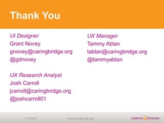 Thank You
UI Designer                          UX Manager
Grant Novey                          Tammy Ablan
gnovey@caringbridge.org              tablan@caringbridge.org
@gdnovey                             @tammyablan

UX Research Analyst
Josh Carroll
jcarroll@caringbridge.org
@joshcarroll01


      1/10/2013        www.caringbridge.org
 