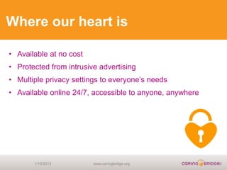 Where our heart is

• Available at no cost
• Protected from intrusive advertising
• Multiple privacy settings to everyone’s needs
• Available online 24/7, accessible to anyone, anywhere




       1/10/2013         www.caringbridge.org
 