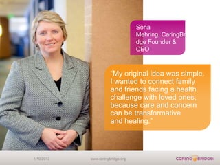 Sona
                                   Mehring, CaringBri
                                   dge Founder &
                                   CEO



                       “My original idea was simple.
                       I wanted to connect family
                       and friends facing a health
                       challenge with loved ones,
                       because care and concern
                       can be transformative
                       and healing.”




1/10/2013   www.caringbridge.org
 