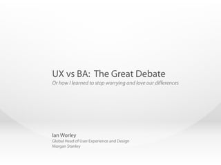 Ian Worley
Global Head of User Experience and Design
Morgan Stanley
UX vs BA: The Great Debate
Or how I learned to stop worrying and love our differences
 
