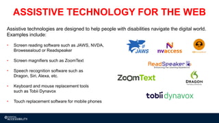Assistive technologies are designed to help people with disabilities navigate the digital world.
Examples include:
• Screen reading software such as JAWS, NVDA,
Browesealoud or Readspeaker
• Screen magnifiers such as ZoomText
• Speech recognition software such as
Dragon, Siri, Alexa, etc.
• Keyboard and mouse replacement tools
such as Tobii Dynavox
• Touch replacement software for mobile phones
ASSISTIVE TECHNOLOGY FOR THE WEB
 
