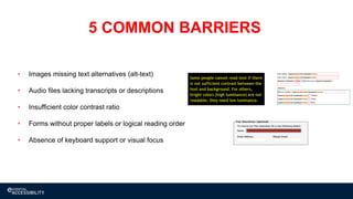 14
• Images missing text alternatives (alt-text)
• Audio files lacking transcripts or descriptions
• Insufficient color contrast ratio
• Forms without proper labels or logical reading order
• Absence of keyboard support or visual focus
5 COMMON BARRIERS
 