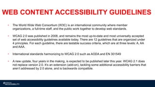 15
WEB CONTENT ACCESSIBILITY GUIDELINES
• The World Wide Web Consortium (W3C) is an international community where member
organizations, a full-time staff, and the public work together to develop web standards.
• WCAG 2.0 was published in 2008, and remains the most up-to-date and most universally accepted
set of web accessibility guidelines available today. There are 12 guidelines that are organized under
4 principles. For each guideline, there are testable success criteria, which are at three levels: A, AA
and AAA.
• International standards harmonizing to WCAG 2.0 such as AODA and EN 301549
• A new update, four years in the making, is expected to be published later this year. WCAG 2.1 does
not replace version 2.0. It’s an extension (add-on), tackling some additional accessibility barriers that
aren’t addressed by 2.0 alone, and is backwards compatible.
 