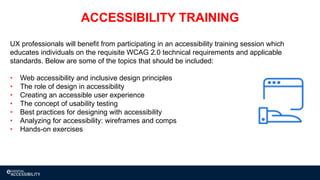 UX professionals will benefit from participating in an accessibility training session which
educates individuals on the requisite WCAG 2.0 technical requirements and applicable
standards. Below are some of the topics that should be included:
• Web accessibility and inclusive design principles
• The role of design in accessibility
• Creating an accessible user experience
• The concept of usability testing
• Best practices for designing with accessibility
• Analyzing for accessibility: wireframes and comps
• Hands-on exercises
ACCESSIBILITY TRAINING
 