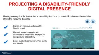 Builds trust with consumers, their family
and friends
Makes it easier for people with
disabilities to understand what you’re
doing around accessibility
Signals an inclusive and disability-
friendly brand
Having a recognizable, interactive accessibility icon in a prominent location on the website
offers the following benefits:
PROJECTING A DISABILITY-FRIENDLY
DIGITAL PRESENCE
 