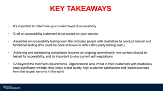 27
KEY TAKEAWAYS
• It’s important to determine your current level of accessibility
• Craft an accessibility statement to be posted on your website
• Assemble an accessibility testing team that includes people with disabilities to conduct manual and
functional testing (this could be done in-house or with a third-party testing team)
• Achieving and maintaining compliance requires an ongoing commitment; new content should be
tested for accessibility, and its important to stay current with regulations
• Go beyond the minimum requirements. Organizations who invest in their customers with disabilities
reap significant rewards: they enjoy brand loyalty, high customer satisfaction and repeat business
from the largest minority in the world
 
