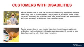 CUSTOMERS WITH DISABILITIES
People who are blind or have low vision or photosensitivity may rely on assistive
technology, such as screen readers, to engage with organizations online. If web
pages are built using well structured code, then screen readers are able to interact
with them very easily, and interpret the content for the user.
People who are deaf, or have hearing loss rely on transcripts and captions to
understand multimedia content with audio, such as videos with sounds, or web-
based services that only rely on vocal interaction.
 
