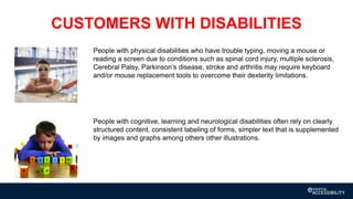 CUSTOMERS WITH DISABILITIES
People with physical disabilities who have trouble typing, moving a mouse or
reading a screen due to conditions such as spinal cord injury, multiple sclerosis,
Cerebral Palsy, Parkinson’s disease, stroke and arthritis may require keyboard
and/or mouse replacement tools to overcome their dexterity limitations.
People with cognitive, learning and neurological disabilities often rely on clearly
structured content, consistent labeling of forms, simpler text that is supplemented
by images and graphs among others other illustrations.
 
