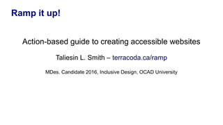 Ramp it up!
Action-based guide to creating accessible websites
Taliesin L. Smith – terracoda.ca/ramp
MDes. Candidate 2016, Inclusive Design, OCAD University
 