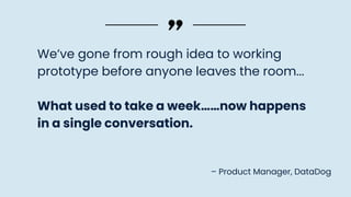 We’ve gone from rough idea to working
prototype before anyone leaves the room...
What used to take a week……now happens
in a single conversation.
– Product Manager, DataDog
 