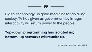 Digital technology….is good medicine for an ailing
society. TV has given us government by image;
interactivity will return power to the people.
Top-down programming has isolated us;
bottom-up networks will reunite us.
– Johnathan Franzen, 1995
 