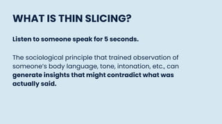 WHAT IS THIN SLICING?
Listen to someone speak for 5 seconds.
The sociological principle that trained observation of
someone’s body language, tone, intonation, etc., can
generate insights that might contradict what was
actually said.
 
