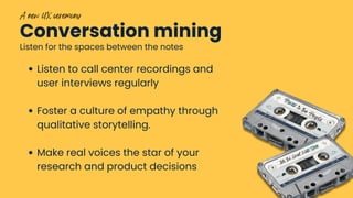 Conversation mining
Listen for the spaces between the notes
Power to the People
Into the Great Wide Open
A new UX ceremony
Listen to call center recordings and
user interviews regularly
Foster a culture of empathy through
qualitative storytelling.
Make real voices the star of your
research and product decisions
 