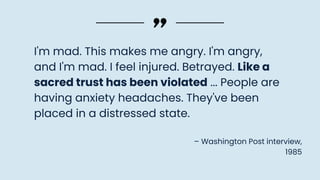 I'm mad. This makes me angry. I'm angry,
and I'm mad. I feel injured. Betrayed. Like a
sacred trust has been violated ... People are
having anxiety headaches. They've been
placed in a distressed state.
– Washington Post interview,
1985
 