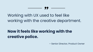 Working with UX used to feel like
working with the creative department.
Now it feels like working with the
creative police.
– Senior Director, Product Owner
 