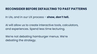 RECONSIDER BEFORE DEFAULTING TO PAST PATTERNS
In UIs, and in our UX process - show, don’t tell.
AI will allow us to create interactive tools, calculators,
and experiences. Spend less time lecturing.
We’re not debating hamburger menus. We’re
debating the strategy.
 