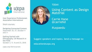TODAY:
Using Content as Design
Material
Carrie Hane
@carriehd
#uxpaedu
User Experience Professionals
Association International
Short-courses:
Designing Connected Content
September 20, 27, October 4
and 11
Getting Started with
Ethnography: UX Research in
the Field
October 2, 9, 16 and 23, 2018
uxpa.org/shortcourses
Suggest speakers and topics. Send a message to:
education@uxpa.org
 