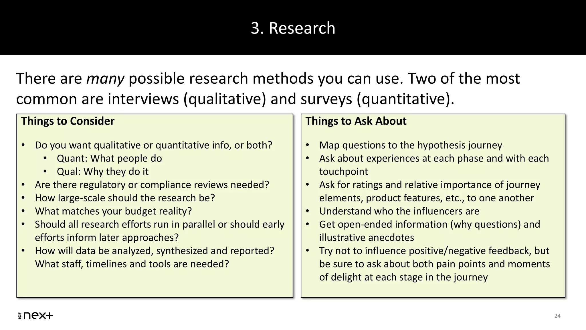 3. Research
24
There are many possible research methods you can use. Two of the most
common are interviews (qualitative) and surveys (quantitative).
Things to Consider
• Do you want qualitative or quantitative info, or both?
• Quant: What people do
• Qual: Why they do it
• Are there regulatory or compliance reviews needed?
• How large-scale should the research be?
• What matches your budget reality?
• Should all research efforts run in parallel or should early
efforts inform later approaches?
• How will data be analyzed, synthesized and reported?
What staff, timelines and tools are needed?
Things to Ask About
• Map questions to the hypothesis journey
• Ask about experiences at each phase and with each
touchpoint
• Ask for ratings and relative importance of journey
elements, product features, etc., to one another
• Understand who the influencers are
• Get open-ended information (why questions) and
illustrative anecdotes
• Try not to influence positive/negative feedback, but
be sure to ask about both pain points and moments
of delight at each stage in the journey
 