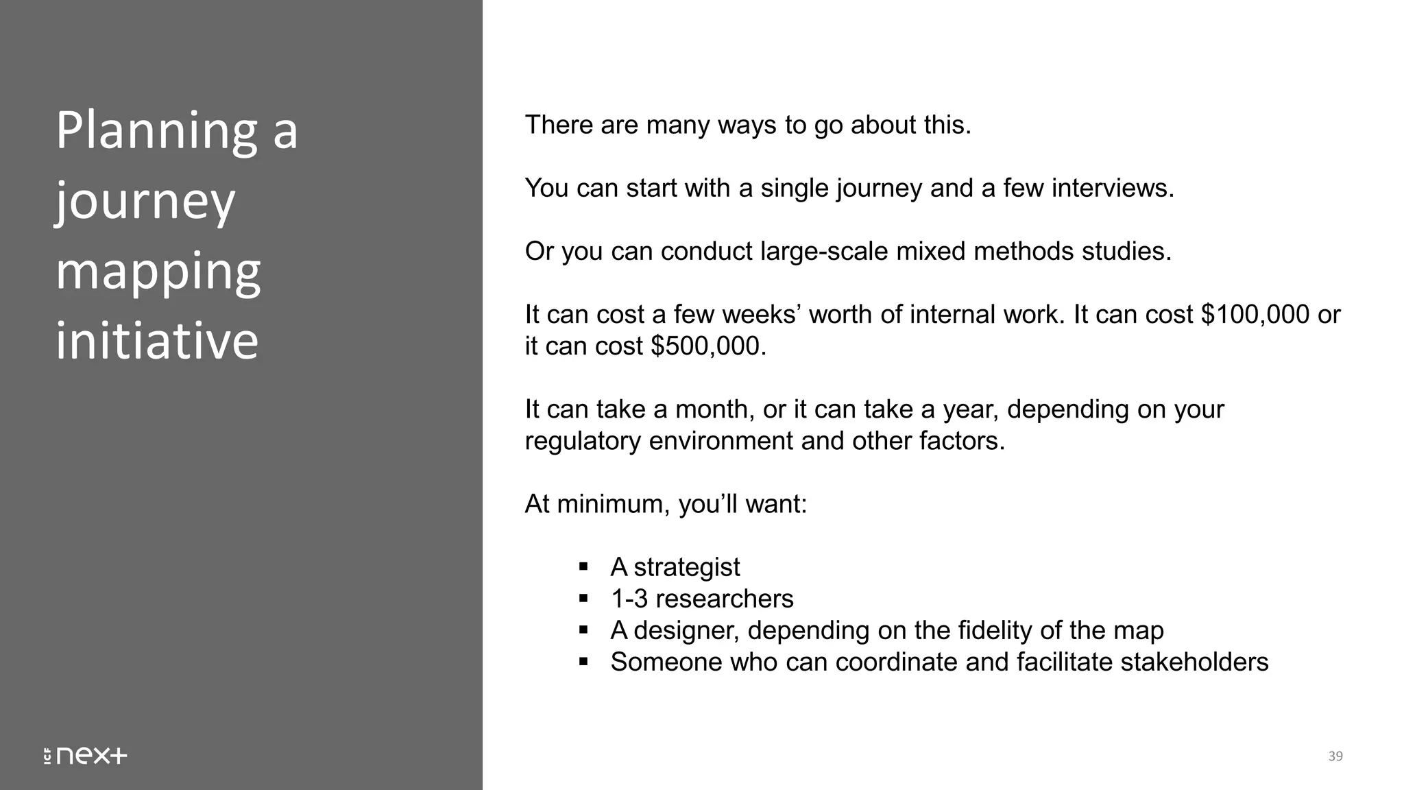 Planning a
journey
mapping
initiative
39
There are many ways to go about this.
You can start with a single journey and a few interviews.
Or you can conduct large-scale mixed methods studies.
It can cost a few weeks’ worth of internal work. It can cost $100,000 or
it can cost $500,000.
It can take a month, or it can take a year, depending on your
regulatory environment and other factors.
At minimum, you’ll want:
 A strategist
 1-3 researchers
 A designer, depending on the fidelity of the map
 Someone who can coordinate and facilitate stakeholders
 