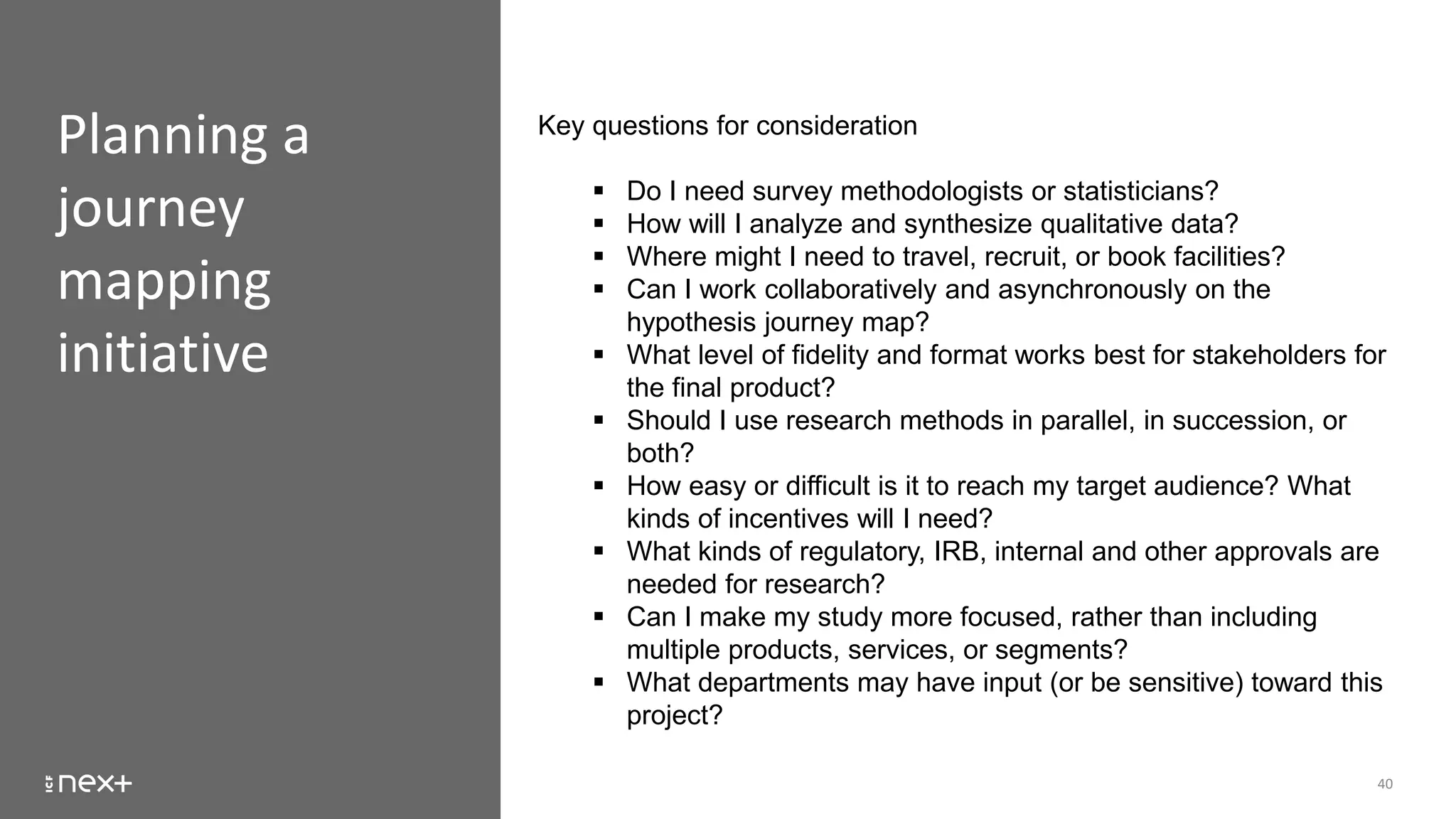 Planning a
journey
mapping
initiative
40
Key questions for consideration
 Do I need survey methodologists or statisticians?
 How will I analyze and synthesize qualitative data?
 Where might I need to travel, recruit, or book facilities?
 Can I work collaboratively and asynchronously on the
hypothesis journey map?
 What level of fidelity and format works best for stakeholders for
the final product?
 Should I use research methods in parallel, in succession, or
both?
 How easy or difficult is it to reach my target audience? What
kinds of incentives will I need?
 What kinds of regulatory, IRB, internal and other approvals are
needed for research?
 Can I make my study more focused, rather than including
multiple products, services, or segments?
 What departments may have input (or be sensitive) toward this
project?
 