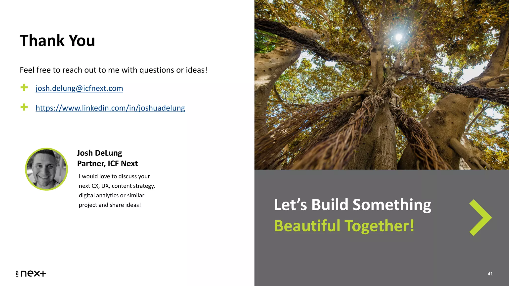 Thank You
41
Let’s Build Something
Beautiful Together!
41
Feel free to reach out to me with questions or ideas!
✚ josh.delung@icfnext.com
✚ https://www.linkedin.com/in/joshuadelung
Josh DeLung
Partner, ICF Next
I would love to discuss your
next CX, UX, content strategy,
digital analytics or similar
project and share ideas!
 