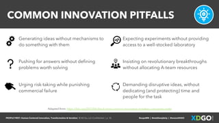 PEOPLE FIRST: Human-Centered Innovation, Transformation & Iteration| © XD Go, LLC Confidential | p. 10. @uxpaMN | @matthewjdoty | @weareXDGO
COMMON INNOVATION PITFALLS
Adapted from: https://hbr.org/2015/06/the-6-most-common-innovation-mistakes-companies-make
Expecting experiments without providing
access to a well-stocked laboratory
Pushing for answers without defining
problems worth solving
Urging risk-taking while punishing
commercial failure
Insisting on revolutionary breakthroughs
without allocating A-team resources
Demanding disruptive ideas, without
dedicating (and protecting) time and
people for the task
Generating ideas without mechanisms to
do something with them
 