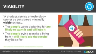 PEOPLE FIRST: Human-Centered Innovation, Transformation & Iteration| © XD Go, LLC Confidential | p. 60. @uxpaMN | @matthewjdoty | @weareXDGO
VIABILITY
“A product, service or technology
cannot be considered minimally
viable unless...
• The people we're designing for are
likely to want it and will use it
• The people trying to make a living
from it will likely see the results
they hope for”
https://www.xdgo.io/post/viability-the-missing-ingredient-in-most-mvps
 