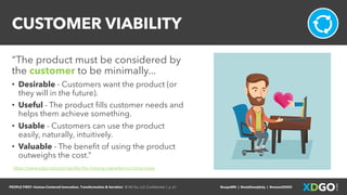 PEOPLE FIRST: Human-Centered Innovation, Transformation & Iteration| © XD Go, LLC Confidential | p. 61. @uxpaMN | @matthewjdoty | @weareXDGO
CUSTOMER VIABILITY
“The product must be considered by
the customer to be minimally...
• Desirable - Customers want the product (or
they will in the future).
• Useful - The product fills customer needs and
helps them achieve something.
• Usable - Customers can use the product
easily, naturally, intuitively.
• Valuable - The benefit of using the product
outweighs the cost.”
https://www.xdgo.io/post/viability-the-missing-ingredient-in-most-mvps
 