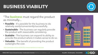 PEOPLE FIRST: Human-Centered Innovation, Transformation & Iteration| © XD Go, LLC Confidential | p. 62. @uxpaMN | @matthewjdoty | @weareXDGO
BUSINESS VIABILITY
“The business must regard the product
as minimally...
• Feasible - It's possible for the business to do
relatively easily/conveniently/successfully.
• Sustainable - The business can regularly provide
the product with reasonable consistency.
• Scalable - The business can expand its ability to
provide the product where it makes sense to do so.
• Valuable - The benefit of providing the product
outweighs the cost.
https://www.xdgo.io/post/viability-the-missing-ingredient-in-most-mvps
 