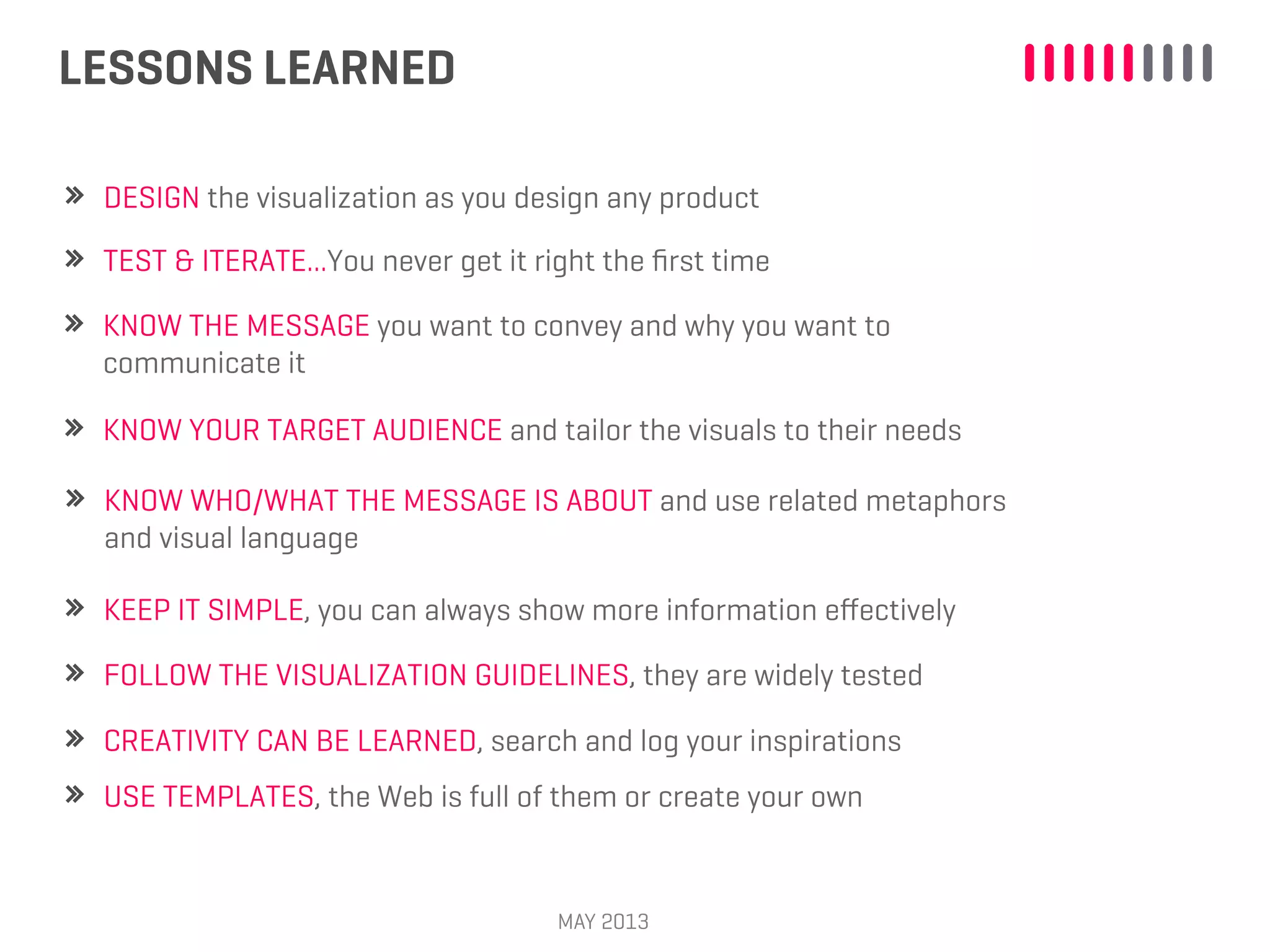 LESSONS LEARNED
MAY 2013
DESIGN the visualization as you design any product
KNOW THE MESSAGE you want to convey and why you want to
communicate it
KNOW YOUR TARGET AUDIENCE and tailor the visuals to their needs
KNOW WHO/WHAT THE MESSAGE IS ABOUT and use related metaphors
and visual language
TEST & ITERATE...You never get it right the ﬁrst time
KEEP IT SIMPLE, you can always show more information eﬀectively
FOLLOW THE VISUALIZATION GUIDELINES, they are widely tested
CREATIVITY CAN BE LEARNED, search and log your inspirations
USE TEMPLATES, the Web is full of them or create your own
 